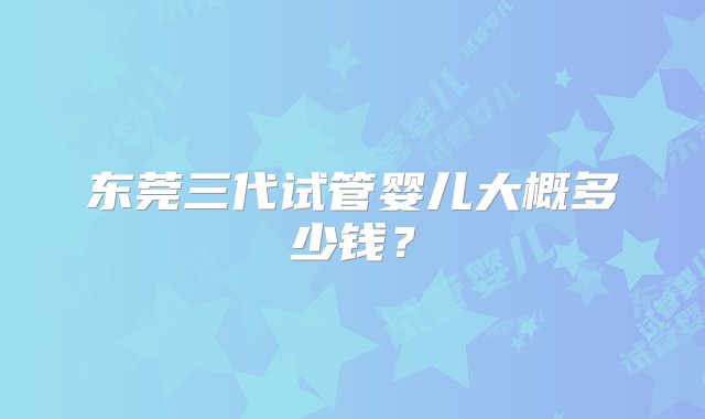 东莞三代试管婴儿大概多少钱？