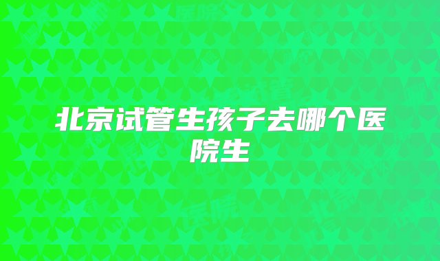 北京试管生孩子去哪个医院生