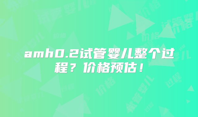 amh0.2试管婴儿整个过程？价格预估！