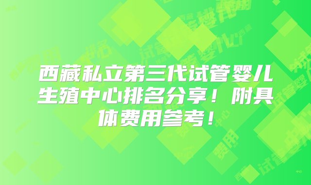 西藏私立第三代试管婴儿生殖中心排名分享！附具体费用参考！