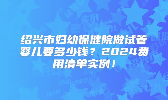 绍兴市妇幼保健院做试管婴儿要多少钱？2024费用清单实例！