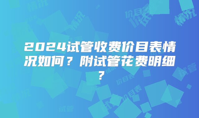 2024试管收费价目表情况如何？附试管花费明细？