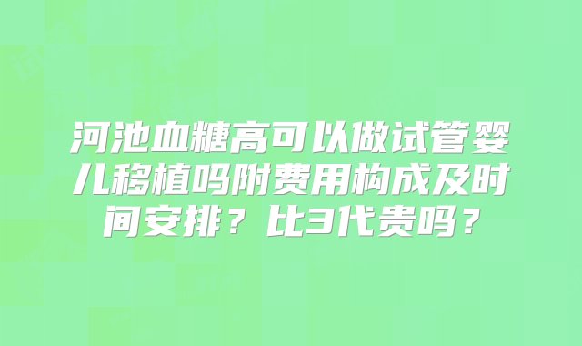 河池血糖高可以做试管婴儿移植吗附费用构成及时间安排？比3代贵吗？