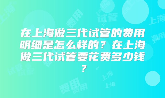 在上海做三代试管的费用明细是怎么样的？在上海做三代试管要花费多少钱？