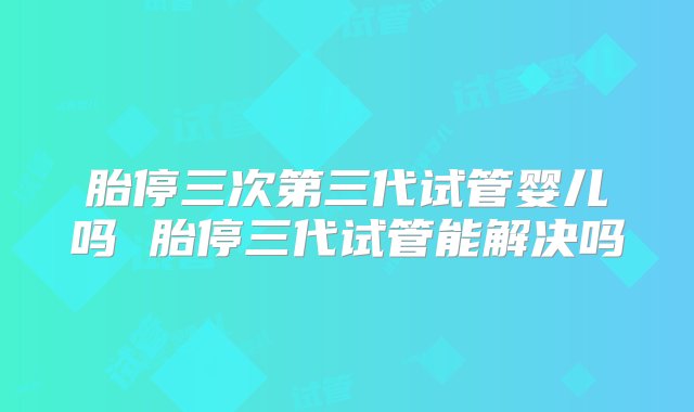 胎停三次第三代试管婴儿吗 胎停三代试管能解决吗