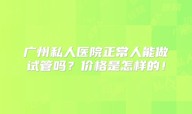 广州私人医院正常人能做试管吗？价格是怎样的！