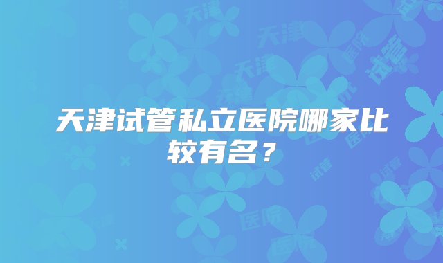 天津试管私立医院哪家比较有名？