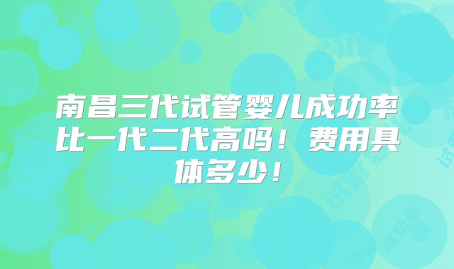 南昌三代试管婴儿成功率比一代二代高吗！费用具体多少！