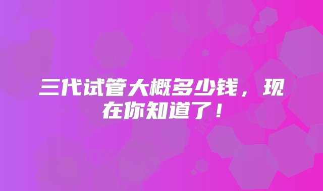 三代试管大概多少钱，现在你知道了！