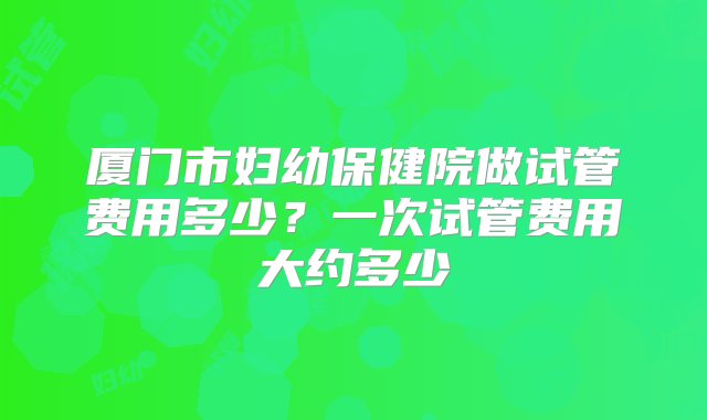 厦门市妇幼保健院做试管费用多少？一次试管费用大约多少