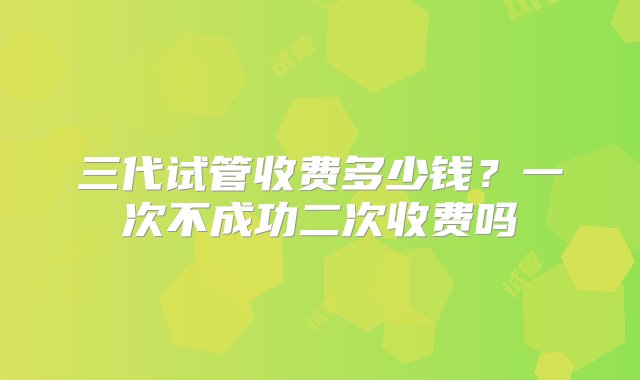 三代试管收费多少钱？一次不成功二次收费吗