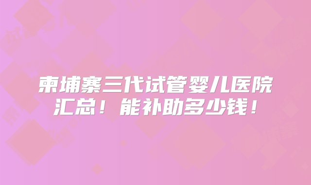 柬埔寨三代试管婴儿医院汇总！能补助多少钱！