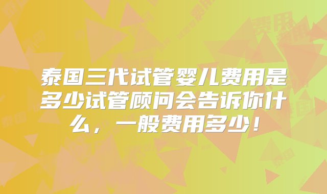 泰国三代试管婴儿费用是多少试管顾问会告诉你什么，一般费用多少！