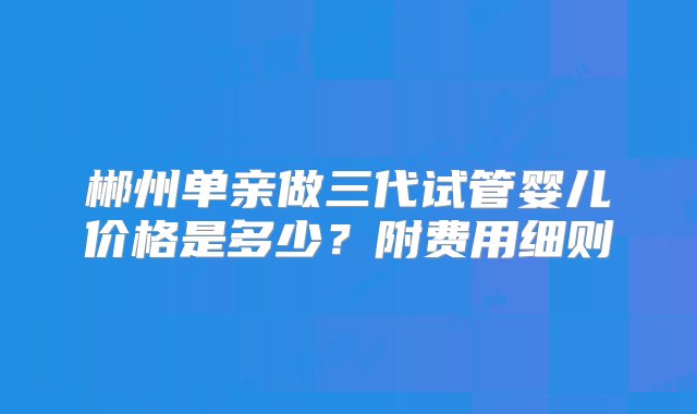 郴州单亲做三代试管婴儿价格是多少？附费用细则