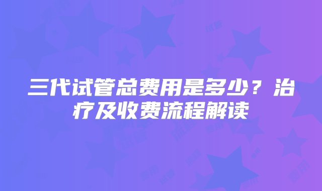 三代试管总费用是多少？治疗及收费流程解读