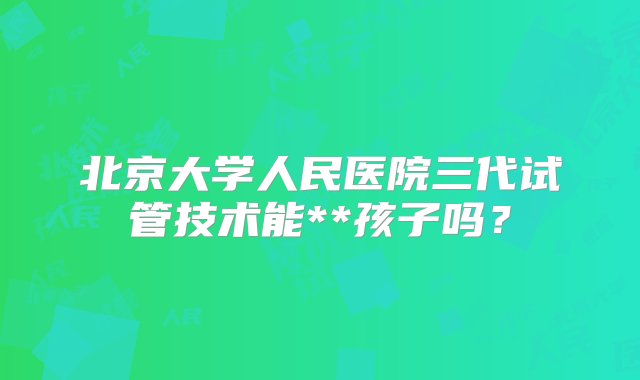 北京大学人民医院三代试管技术能**孩子吗？