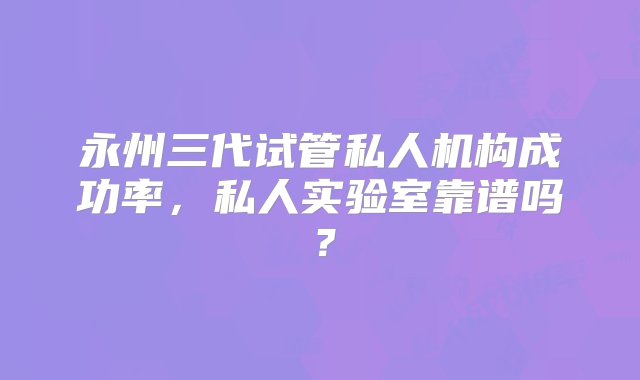 永州三代试管私人机构成功率，私人实验室靠谱吗？