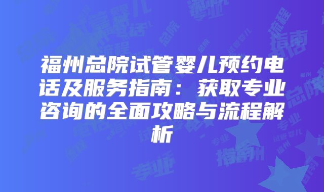 福州总院试管婴儿预约电话及服务指南：获取专业咨询的全面攻略与流程解析