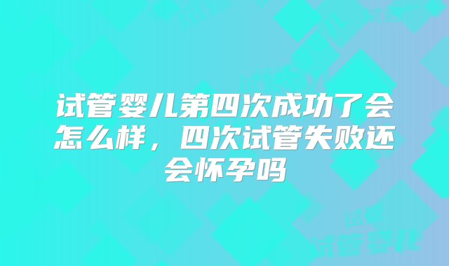 试管婴儿第四次成功了会怎么样，四次试管失败还会怀孕吗