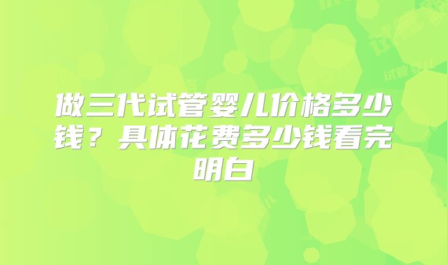 做三代试管婴儿价格多少钱？具体花费多少钱看完明白