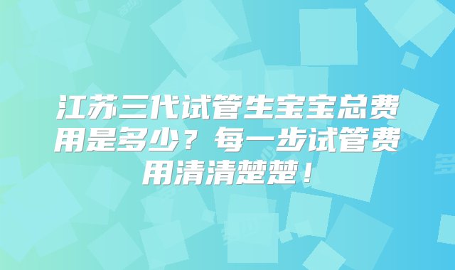 江苏三代试管生宝宝总费用是多少？每一步试管费用清清楚楚！