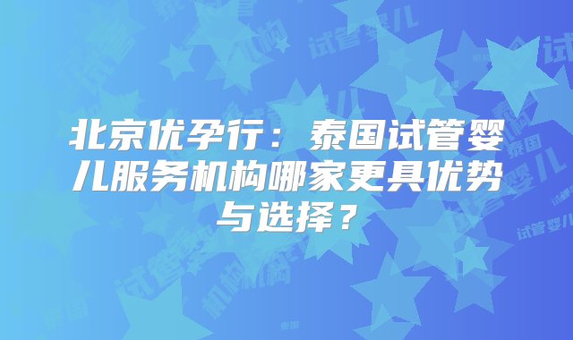 北京优孕行：泰国试管婴儿服务机构哪家更具优势与选择？