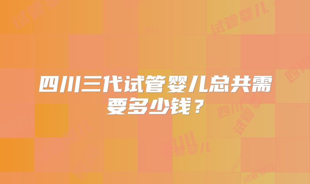 四川三代试管婴儿总共需要多少钱？