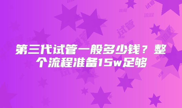 第三代试管一般多少钱？整个流程准备15w足够