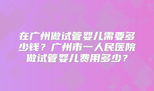 在广州做试管婴儿需要多少钱？广州市一人民医院做试管婴儿费用多少？