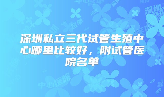 深圳私立三代试管生殖中心哪里比较好，附试管医院名单