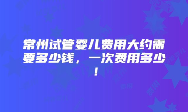 常州试管婴儿费用大约需要多少钱，一次费用多少！