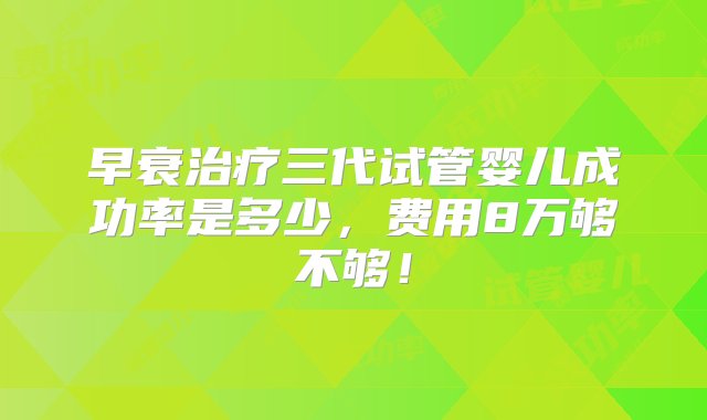 早衰治疗三代试管婴儿成功率是多少，费用8万够不够！