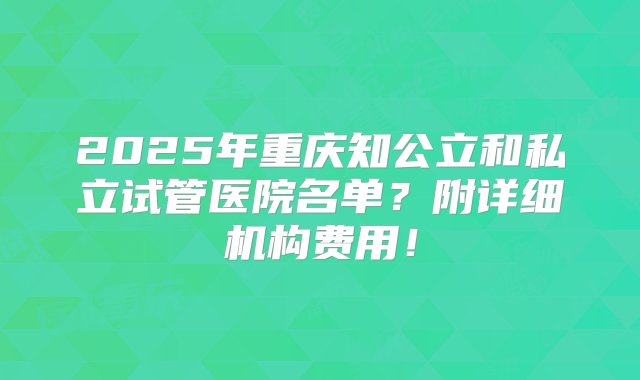 2025年重庆知公立和私立试管医院名单？附详细机构费用！