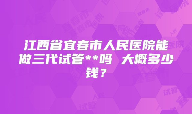 江西省宜春市人民医院能做三代试管**吗 大概多少钱？