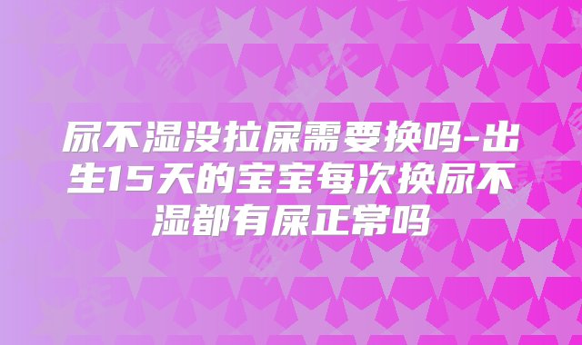 尿不湿没拉屎需要换吗-出生15天的宝宝每次换尿不湿都有屎正常吗