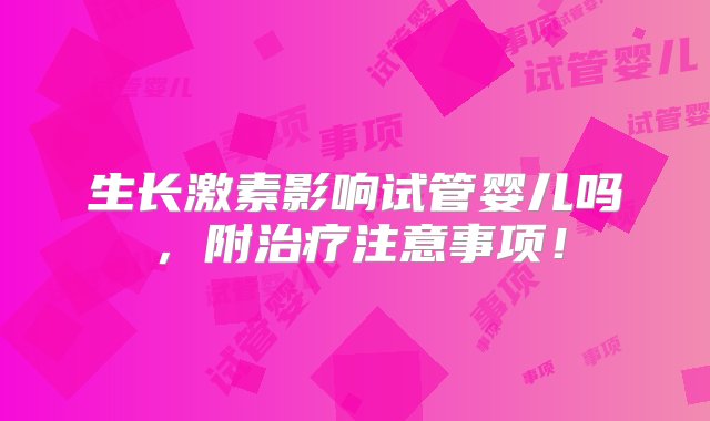 生长激素影响试管婴儿吗，附治疗注意事项！