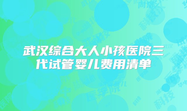 武汉综合大人小孩医院三代试管婴儿费用清单