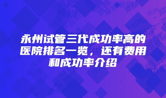 永州试管三代成功率高的医院排名一览，还有费用和成功率介绍