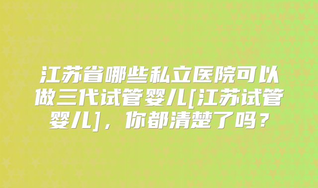 江苏省哪些私立医院可以做三代试管婴儿[江苏试管婴儿]，你都清楚了吗？