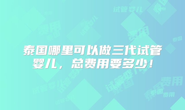 泰国哪里可以做三代试管婴儿，总费用要多少！