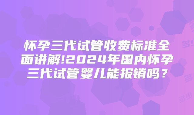 怀孕三代试管收费标准全面讲解!2024年国内怀孕三代试管婴儿能报销吗？