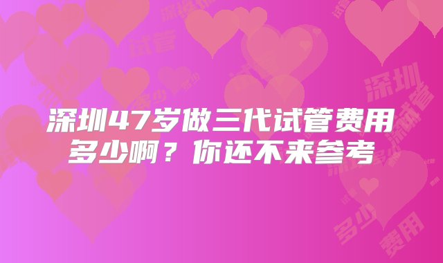 深圳47岁做三代试管费用多少啊？你还不来参考