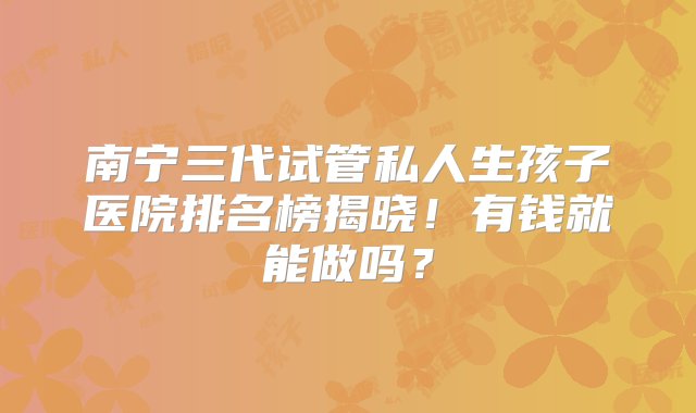 南宁三代试管私人生孩子医院排名榜揭晓！有钱就能做吗？