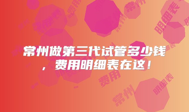 常州做第三代试管多少钱，费用明细表在这！