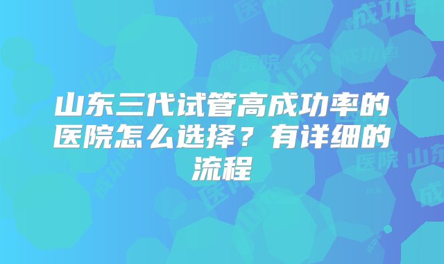 山东三代试管高成功率的医院怎么选择？有详细的流程