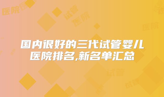 国内很好的三代试管婴儿医院排名,新名单汇总