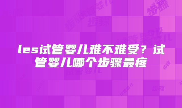 les试管婴儿难不难受？试管婴儿哪个步骤最疼