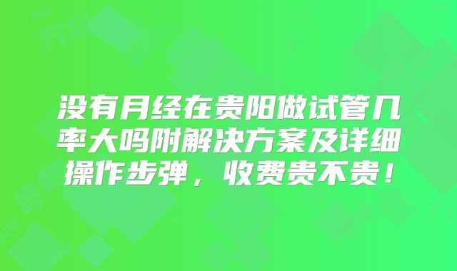 没有月经在贵阳做试管几率大吗附解决方案及详细操作步弹，收费贵不贵！