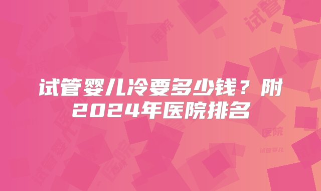 试管婴儿冷要多少钱？附2024年医院排名