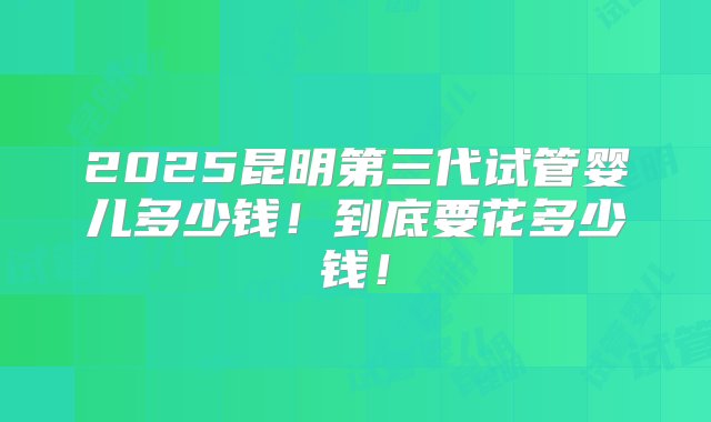 2025昆明第三代试管婴儿多少钱！到底要花多少钱！